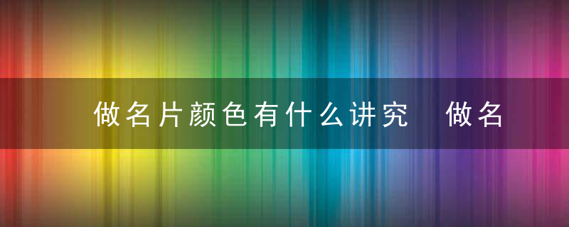 做名片颜色有什么讲究 做名片颜色有哪些讲究